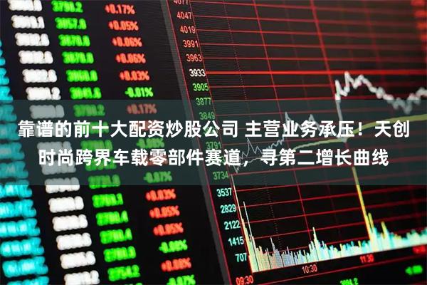 靠谱的前十大配资炒股公司 主营业务承压！天创时尚跨界车载零部件赛道，寻第二增长曲线