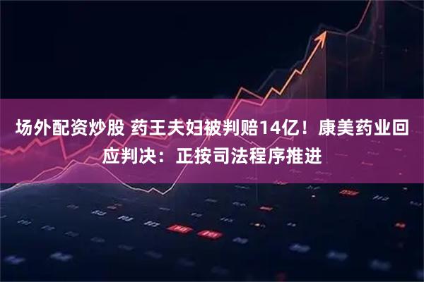场外配资炒股 药王夫妇被判赔14亿！康美药业回应判决：正按司法程序推进