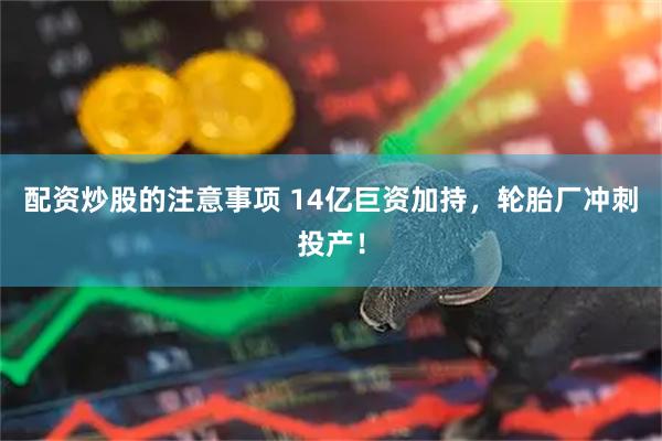 配资炒股的注意事项 14亿巨资加持，轮胎厂冲刺投产！