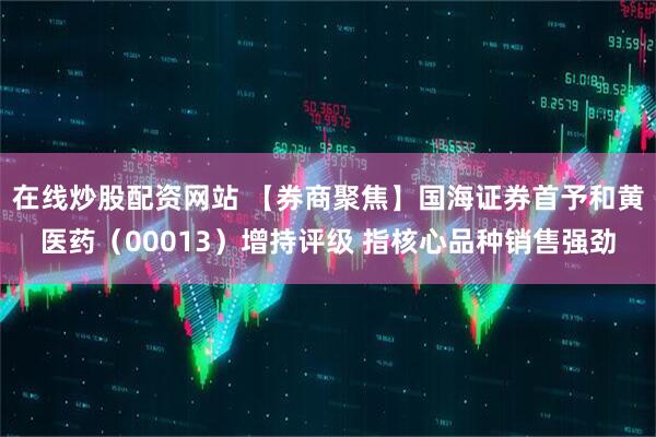 在线炒股配资网站 【券商聚焦】国海证券首予和黄医药（00013）增持评级 指核心品种销售强劲